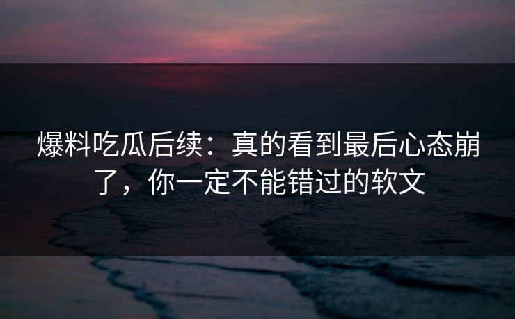 爆料吃瓜后续:真的看到最后心态崩了,你一定不能错过的软文 爆料吃瓜后续:真的看到最后心态崩了,你一定不能错过的软文