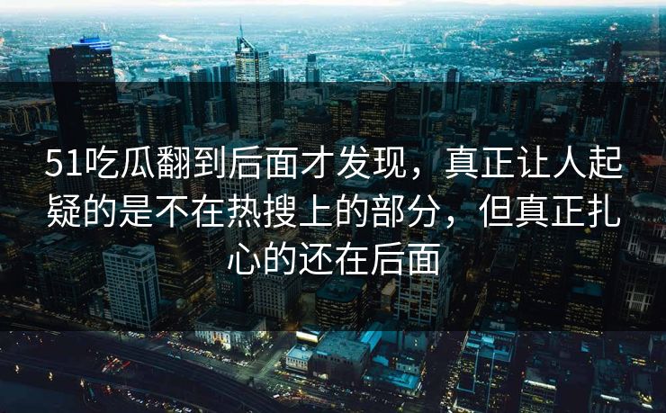 51吃瓜翻到后面才发现，真正让人起疑的是不在热搜上的部分，但真正扎心的还在后面