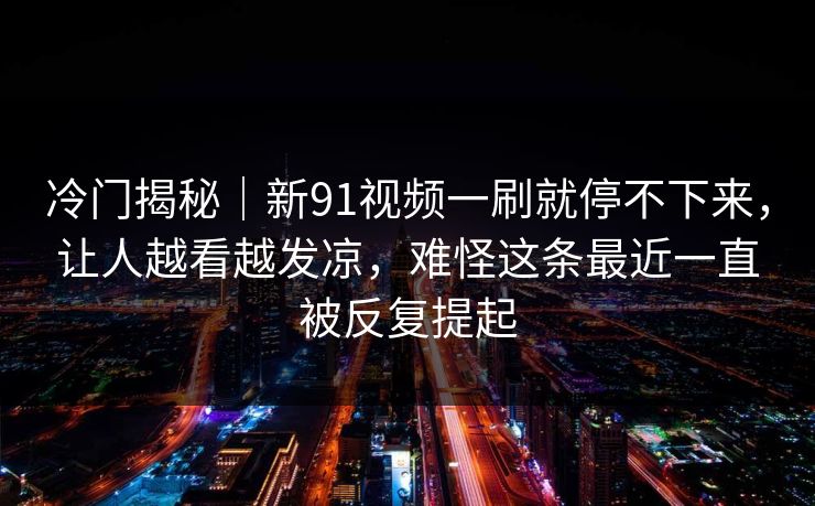 冷门揭秘｜新91视频一刷就停不下来，让人越看越发凉，难怪这条最近一直被反复提起