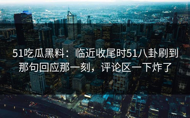 51吃瓜黑料：临近收尾时51八卦刷到那句回应那一刻，评论区一下炸了